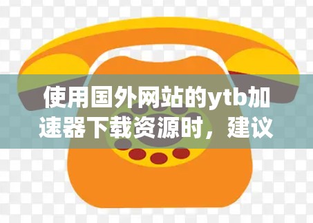 使用国外网站的ytb加速器下载资源时，建议按照以下步骤操作