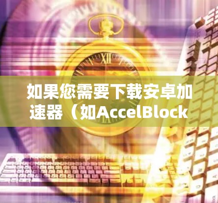 如果您需要下载安卓加速器（如AccelBlocks）来翻墙或下载下载速度较慢的视频资料，以下是一个详细的指南，包括下载、安装和使用步骤