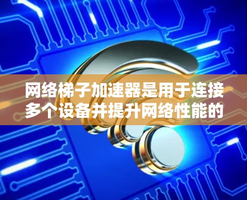 网络梯子加速器是用于连接多个设备并提升网络性能的工具，尤其在视频通话、直播和在线会议中起关键作用。以下是其详细介绍