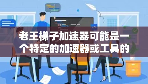 老王梯子加速器可能是一个特定的加速器或工具的名称，但可能需要更多的上下文来准确理解。如果这是一个特定的加速器，可以尝试以下步骤来查找或获取相关信息