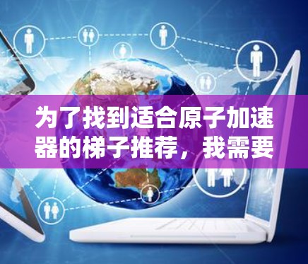 为了找到适合原子加速器的梯子推荐，我需要综合考虑多个因素，包括梯子的材料、结构、安装、维护、技术支持以及适用场景。以下是基于这些因素的推荐