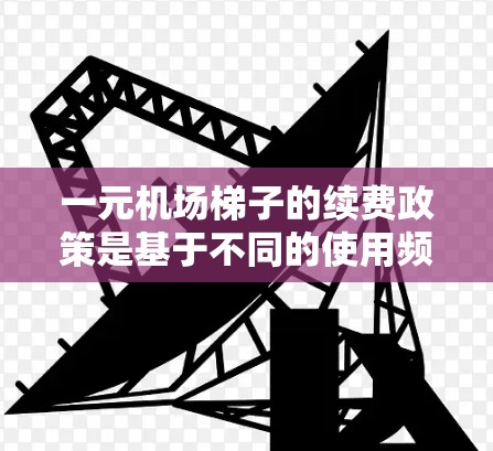 一元机场梯子的续费政策是基于不同的使用频率和情况设计的，以下是一些关键点的总结