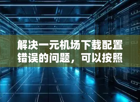 解决一元机场下载配置错误的问题，可以按照以下步骤进行