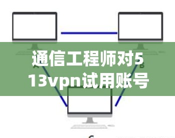 通信工程师对513vpn试用账号的深入理解与使用建议