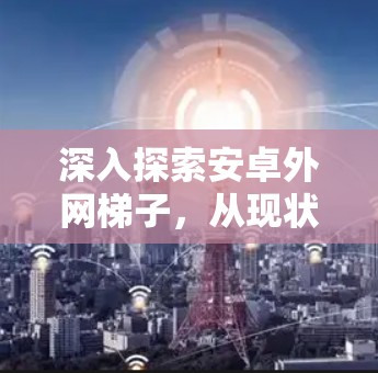 深入探索安卓外网梯子，从现状到未来与未来如何与梯子技术深度连接？