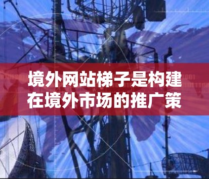 境外网站梯子是构建在境外市场的推广策略，旨在逐步将目标网站推广到境外市场。以下是对境外网站梯子的详细分解
