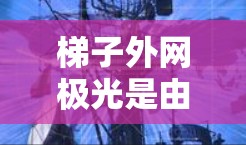 梯子外网极光是由于阳光或灯光照射导致的梯子边缘形成不均匀的光斑。为了打开或破坏梯子外网极光，需结合物理知识和实际操作步骤。以下是一步步的解决方案