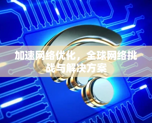 加速网络优化，全球网络挑战与解决方案