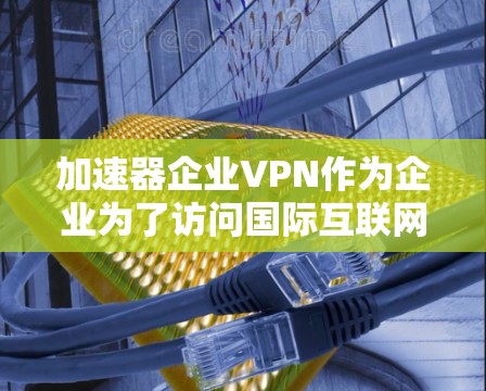 加速器企业VPN作为企业为了访问国际互联网而提供的一种高级网络服务，具有多种优势和挑战。以下是对加速器企业VPN的详细分析