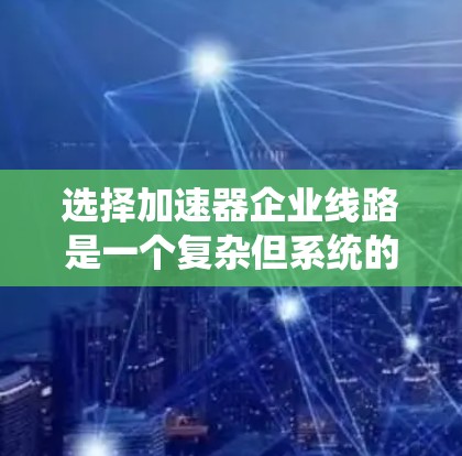 选择加速器企业线路是一个复杂但系统的过程，需要综合考虑多个因素。以下是一个有条理的总结，帮助您做出明智的选择
