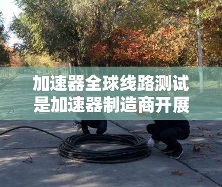 加速器全球线路测试是加速器制造商开展国际网络环境测试的重要环节，旨在评估加速器在不同网络环境中表现的稳定性和性能。以下是对该测试的详细解释