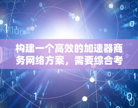构建一个高效的加速器商务网络方案，需要综合考虑多个因素，包括网络规模、架构设计、运营管理和安全性等。以下是对这一方案的分步总结