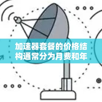 加速器套餐的价格结构通常分为月费和年费两种，具体取决于套餐类型和使用需求。以下是一些常见的加速器套餐价格结构及其特点