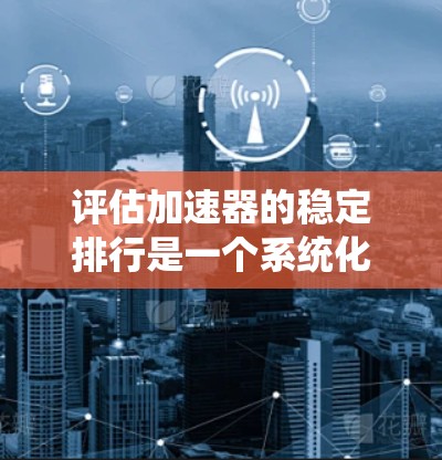 评估加速器的稳定排行是一个系统化的过程，涉及多个关键指标和测试方法。以下是一个系统化的总结