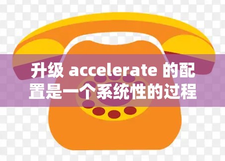 升级 accelerate 的配置是一个系统性的过程，需要按照以下步骤进行，以确保性能提升