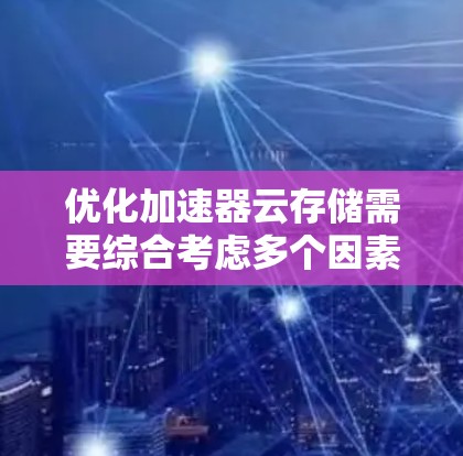 优化加速器云存储需要综合考虑多个因素，以下是一个结构化的优化指南