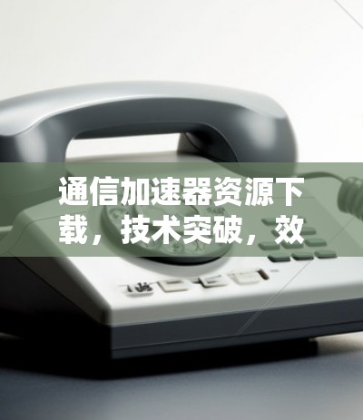 通信加速器资源下载，技术突破，效率提升的终极解决方案