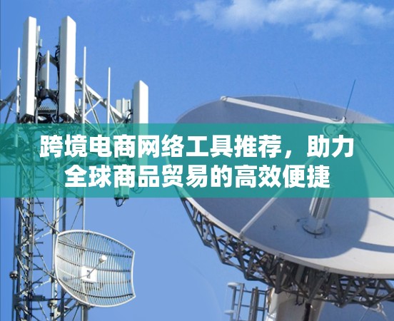 跨境电商网络工具推荐，助力全球商品贸易的高效便捷