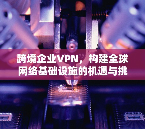 跨境企业VPN，构建全球网络基础设施的机遇与挑战