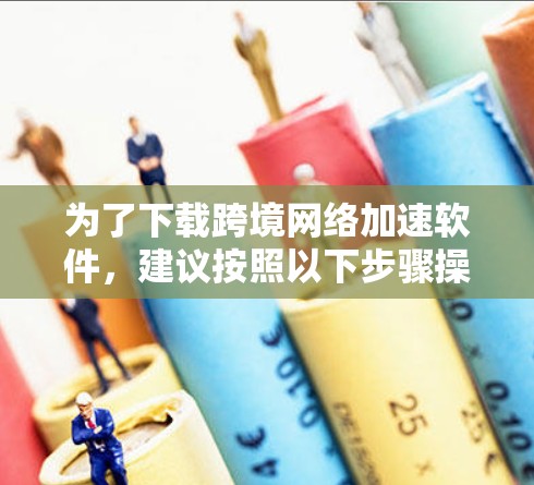 为了下载跨境网络加速软件，建议按照以下步骤操作