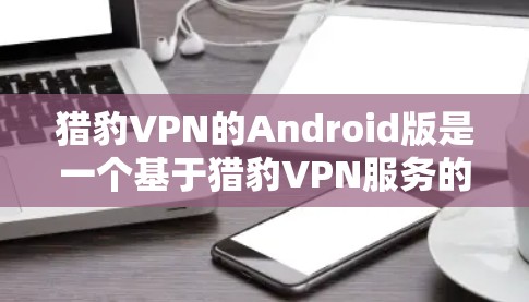 猎豹VPN的Android版是一个基于猎豹VPN服务的端到端的VPN应用。以下是详细的安装步骤和使用指南