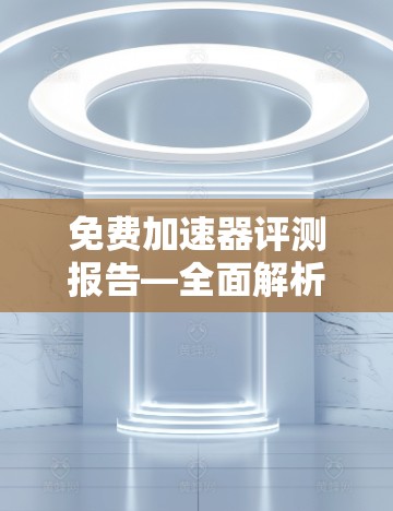 免费加速器评测报告—全面解析你的所有加速器工具
