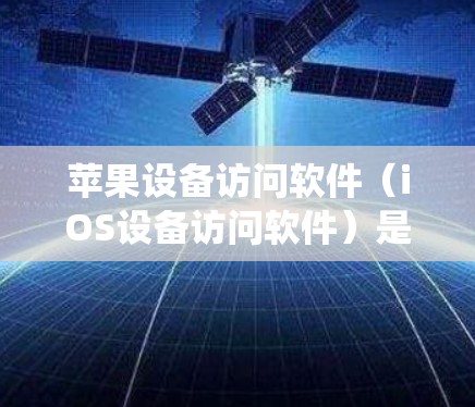 苹果设备访问软件（iOS设备访问软件）是苹果内部的系统，用于管理设备上的数据，包括照片、视频、文档等。以下是详细的步骤和步骤说明