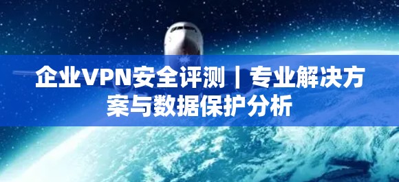 企业VPN安全评测｜专业解决方案与数据保护分析