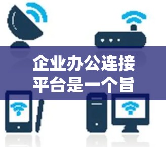 企业办公连接平台是一个旨在为企业提供高效协作和管理工具的系统。以下是对该平台的详细总结